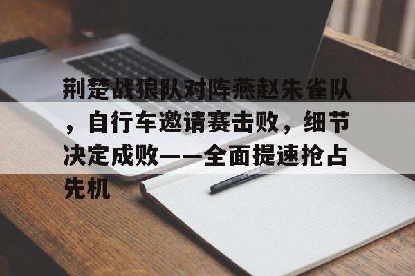 海星直播-包含荆楚战狼队对阵燕赵朱雀队，自行车邀请赛击败，细节决定成败——全面提速抢占先机的词条